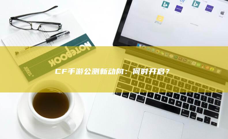 CF手游公测新动向：何时开启？