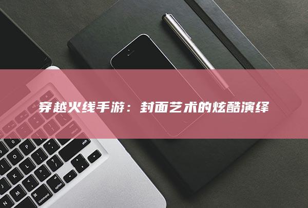 穿越火线手游：封面艺术的炫酷演绎