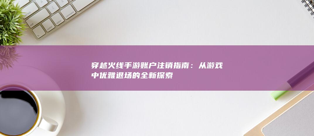 穿越火线手游账户注销指南：从游戏中优雅退场的全新探索