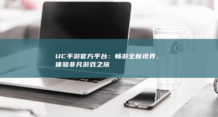 UC手游官方平台：畅游全新视界，体验非凡游戏之旅