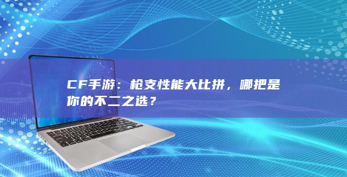 CF手游：枪支性能大比拼，哪把是你的不二之选？