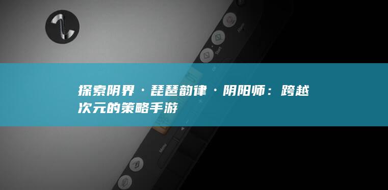 探索阴界·琵琶韵律·阴阳师：跨越次元的策略手游