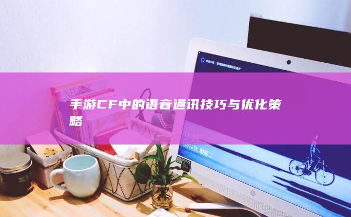 手游CF中的语音通讯技巧与优化策略