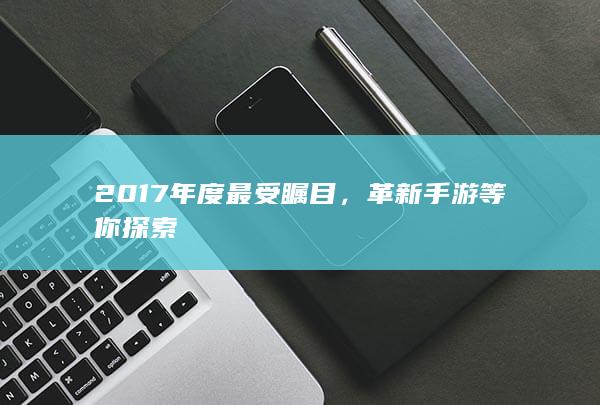 2017年度最受瞩目，革新手游等你探索