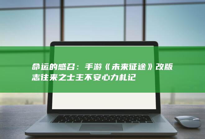 命运的感召：手游《未来征途》改版志往来之士主不安心力札记