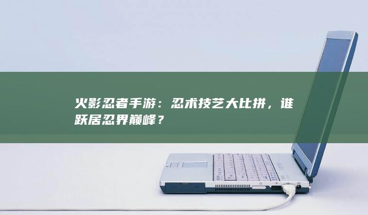 火影忍者手游：忍术技艺大比拼，谁跃居忍界巅峰？