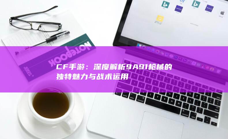 CF手游：深度解析9A91枪械的独特魅力与战术运用