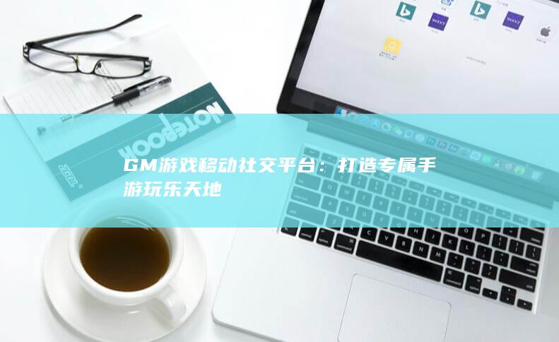 GM游戏移动社交平台：打造专属手游玩乐天地