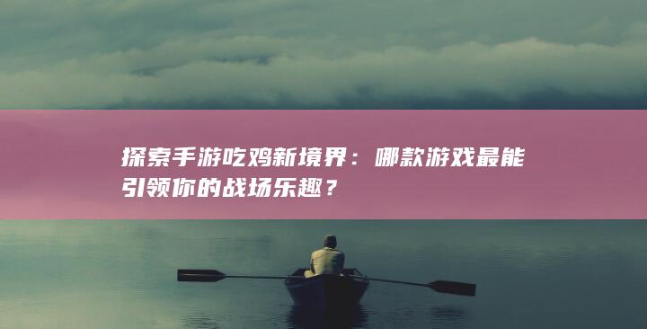 探索手游吃鸡新境界：哪款游戏最能引领你的战场乐趣？