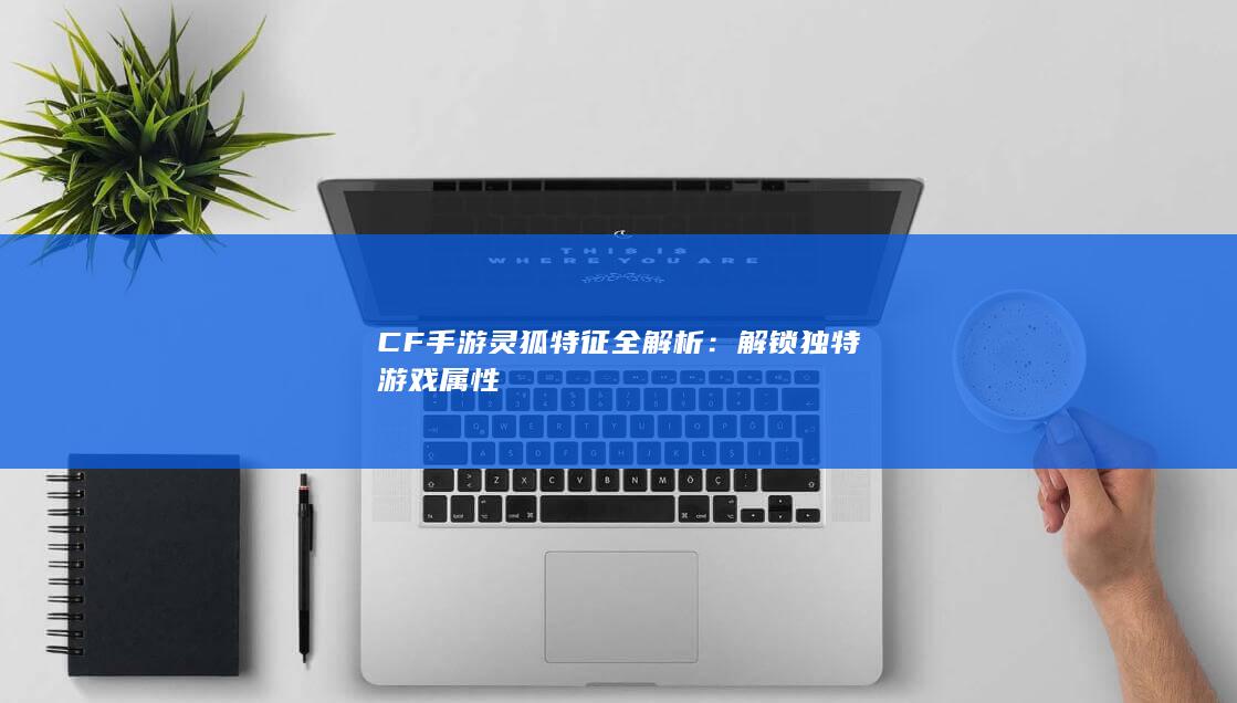 CF手游灵狐特征全解析：解锁独特游戏属性