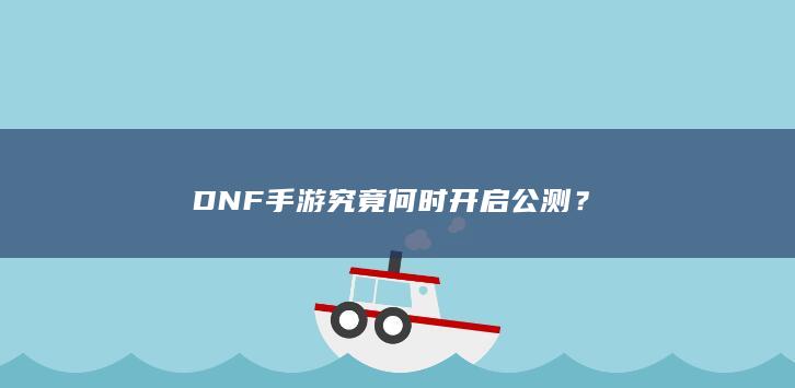 DNF手游究竟何时开启公测？