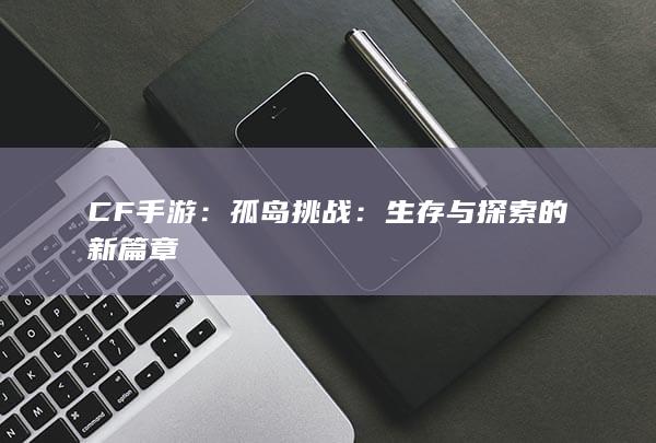 CF手游：孤岛挑战：生存与探索的新篇章