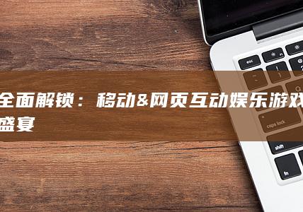 全面解锁：移动 & 网页互动娱乐游戏盛宴