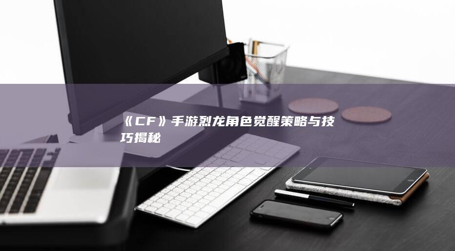 《CF》手游烈龙角色觉醒策略与技巧揭秘