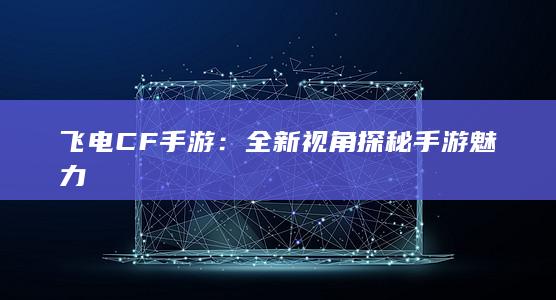 飞电CF手游：全新视角探秘手游魅力