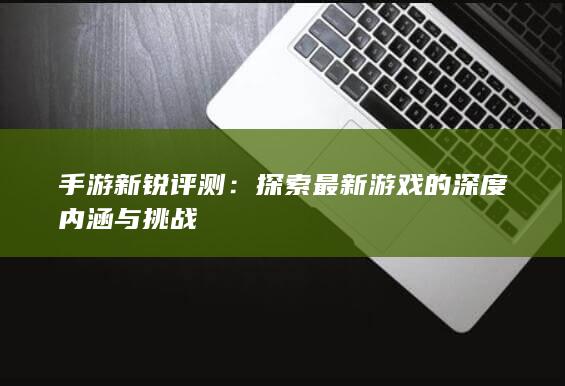 手游新锐评测：探索最新游戏的深度内涵与挑战