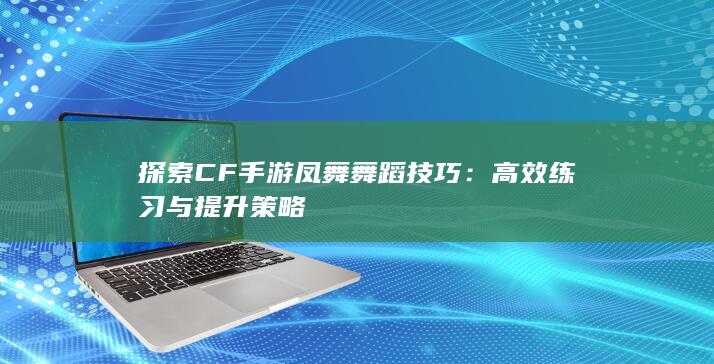 探索CF手游凤舞舞蹈技巧：高效练习与提升策略