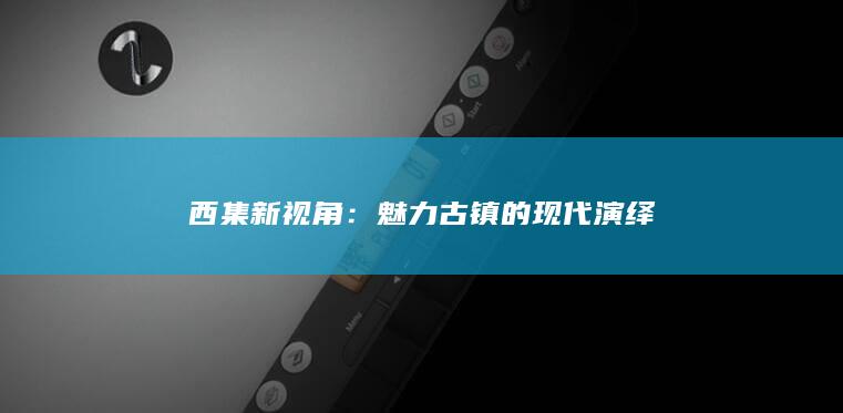 西集新视角：魅力古镇的现代演绎