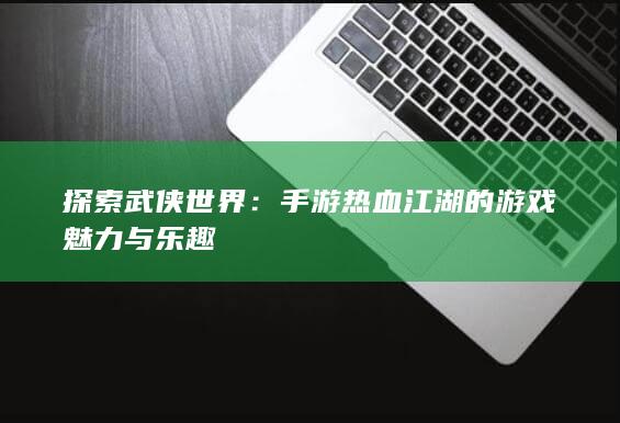 探索武侠世界：手游热血江湖的游戏魅力与乐趣