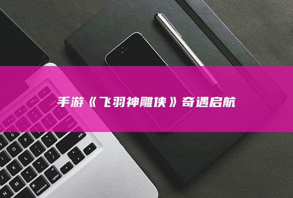 手游《飞羽神雕侠》奇遇启航