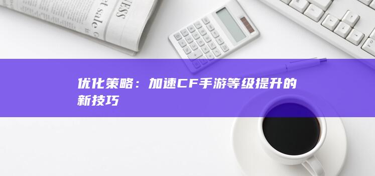 优化策略：加速CF手游等级提升的新技巧