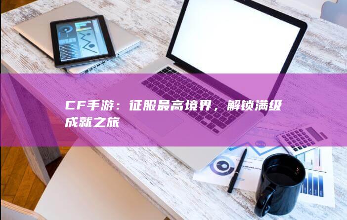 CF手游：征服最高境界，解锁满级成就之旅