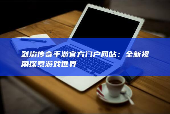 烈焰传奇手游官方门户网站：全新视角探索游戏世界