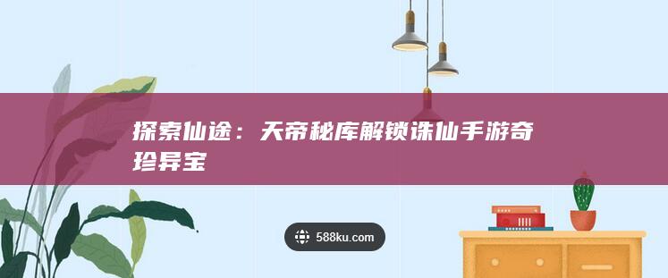 探索仙途：天帝秘库解锁诛仙手游奇珍异宝