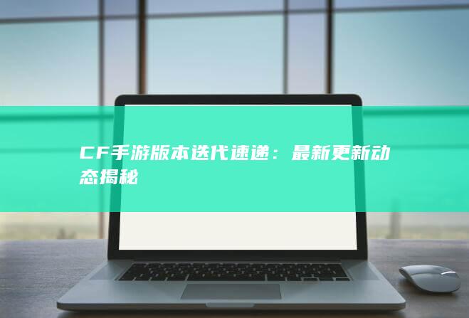 CF手游版本迭代速递：最新更新动态揭秘