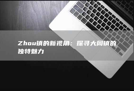 Zhou镇的新视角：探寻大周镇的独特魅力