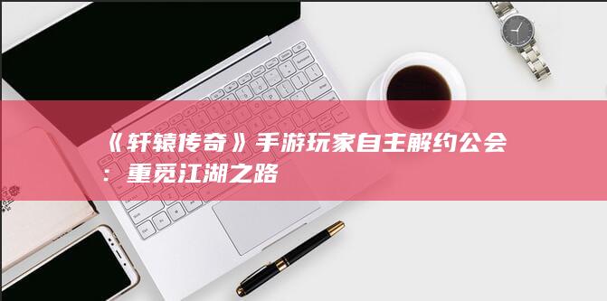 《轩辕传奇》手游玩家自主解约公会：重觅江湖之路