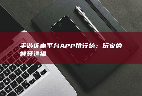 手游优惠平台APP排行榜：玩家的智慧选择