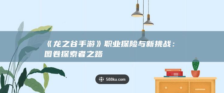 《龙之谷手游》职业探险与新挑战：图卷探索者之路