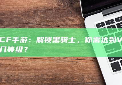 CF手游：解锁黑骑士，你需达到V几等级？