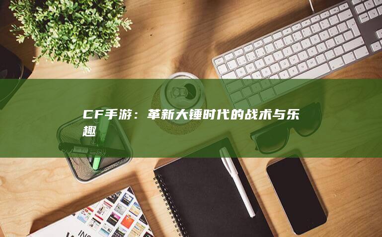 CF手游：革新大锤时代的战术与乐趣