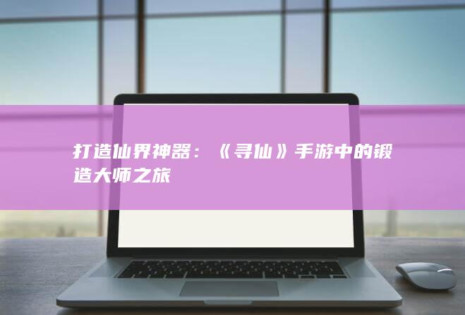 打造仙界神器：《寻仙》手游中的锻造大师之旅