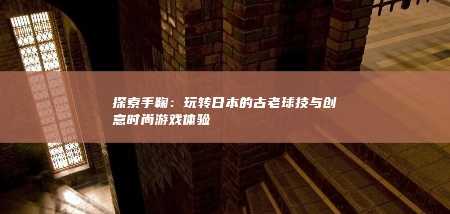 探索手鞠：玩转日本的古老球技与创意时尚游戏体验