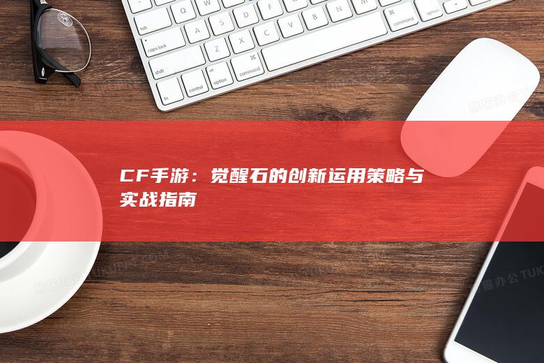 CF手游：觉醒石的创新运用策略与实战指南