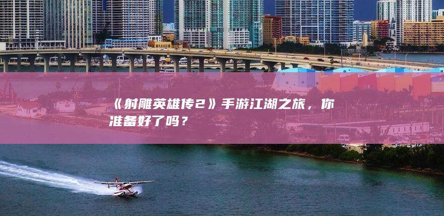 《射雕英雄传2》手游江湖之旅，你准备好了吗？