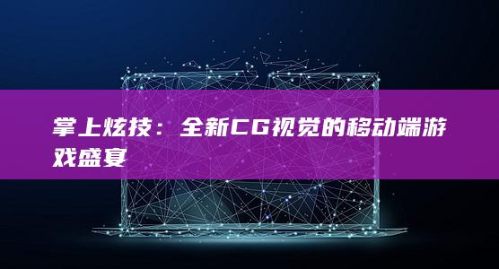 掌上炫技：全新CG视觉的移动端游戏盛宴