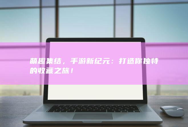 萌趣集结，手游新纪元：打造你独特的收藏之旅！