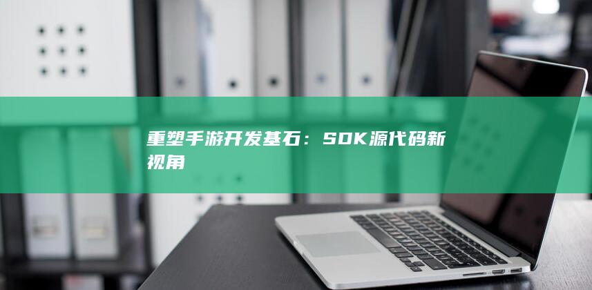 重塑手游开发基石：SDK源代码新视角