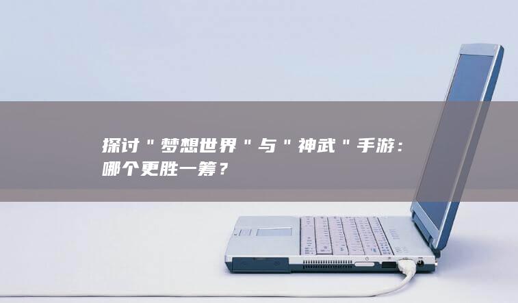 探讨＂梦想世界＂与＂神武＂手游：哪个更胜一筹？