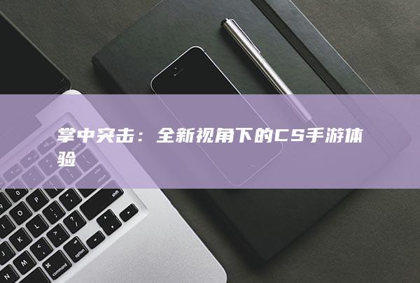 掌中突击：全新视角下的CS手游体验