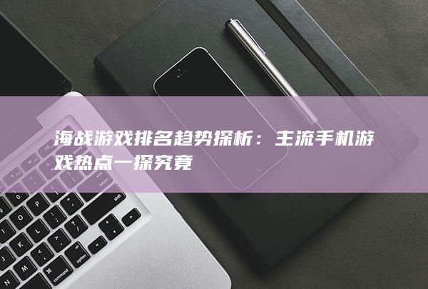 海战游戏排名趋势探析：主流手机游戏热点一探究竟