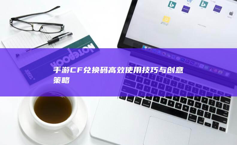 手游CF兑换码高效使用技巧与创意策略