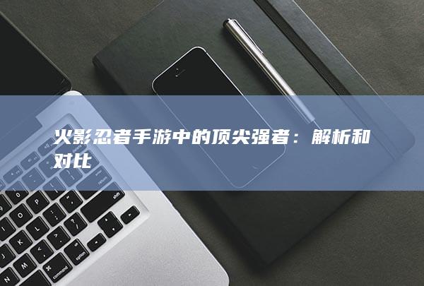 火影忍者手游中的顶尖强者：解析和对比