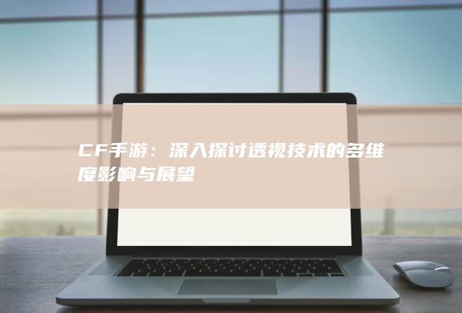 CF手游：深入探讨透视技术的多维度影响与展望