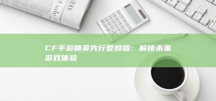 CF手游精英先行尝鲜版：解锁未来游戏体验