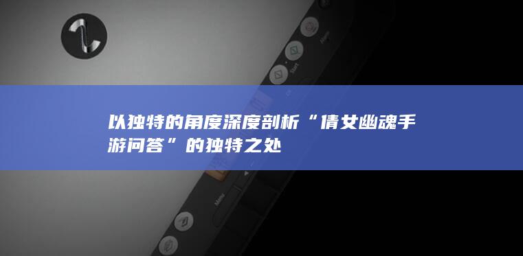 以独特的角度深度剖析“倩女幽魂手游问答”的独特之处